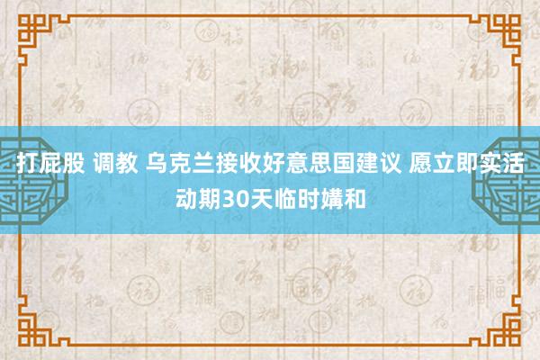 打屁股 调教 乌克兰接收好意思国建议 愿立即实活动期30天临时媾和
