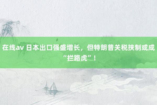在线av 日本出口强盛增长，但特朗普关税挟制或成“拦路虎”！