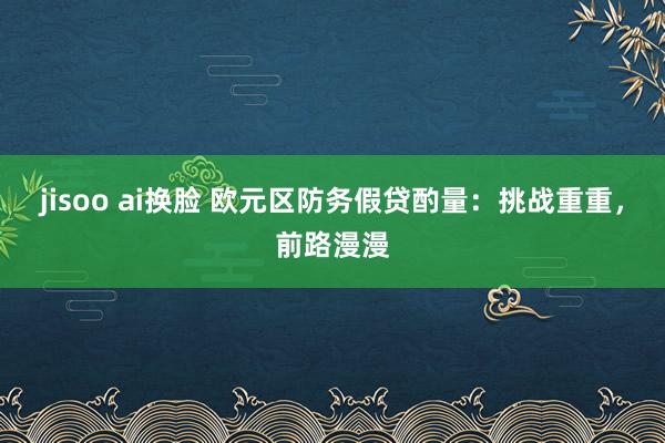 jisoo ai换脸 欧元区防务假贷酌量：挑战重重，前路漫漫