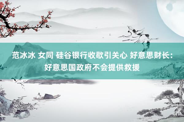 范冰冰 女同 硅谷银行收歇引关心 好意思财长：好意思国政府不会提供救援