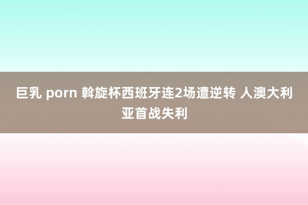 巨乳 porn 斡旋杯西班牙连2场遭逆转 人澳大利亚首战失利