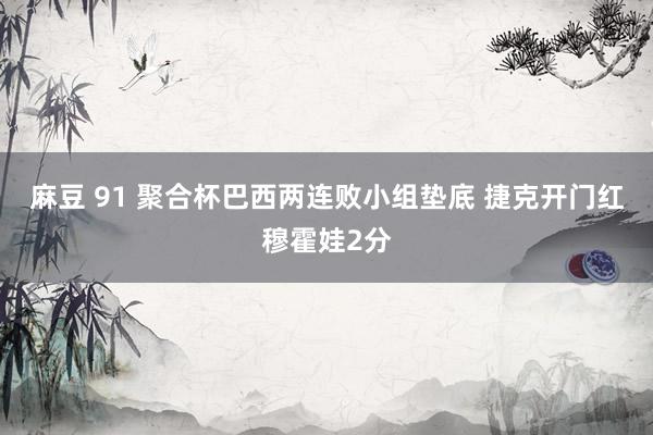 麻豆 91 聚合杯巴西两连败小组垫底 捷克开门红穆霍娃2分