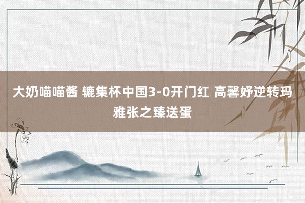 大奶喵喵酱 辘集杯中国3-0开门红 高馨妤逆转玛雅张之臻送蛋
