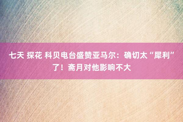 七天 探花 科贝电台盛赞亚马尔：确切太“犀利”了！斋月对他影响不大