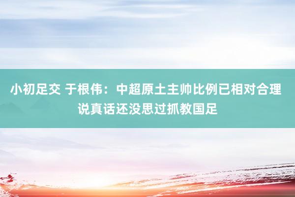 小初足交 于根伟：中超原土主帅比例已相对合理 说真话还没思过抓教国足