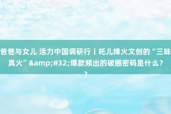 爸爸与女儿 活力中国调研行丨吒儿烽火文创的“三昧真火”&#32;爆款频出的破圈密码是什么？