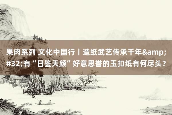 果肉系列 文化中国行丨造纸武艺传承千年&#32;有“日鉴天颜”好意思誉的玉扣纸有何尽头？