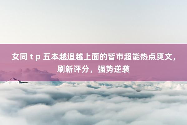 女同 t p 五本越追越上面的皆市超能热点爽文，刷新评分，强势逆袭