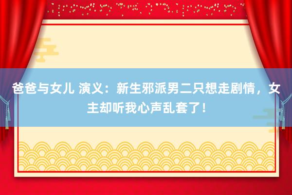 爸爸与女儿 演义：新生邪派男二只想走剧情，女主却听我心声乱套了！