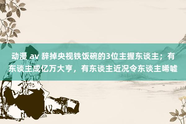 动漫 av 辞掉央视铁饭碗的3位主握东谈主；有东谈主成亿万大亨，有东谈主近况令东谈主唏嘘