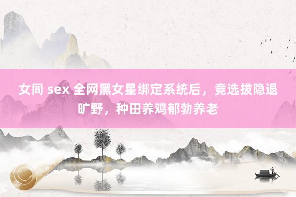 女同 sex 全网黑女星绑定系统后，竟选拔隐退旷野，种田养鸡郁勃养老