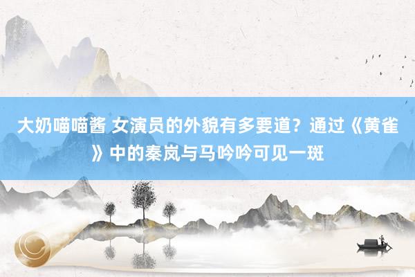 大奶喵喵酱 女演员的外貌有多要道？通过《黄雀》中的秦岚与马吟吟可见一斑