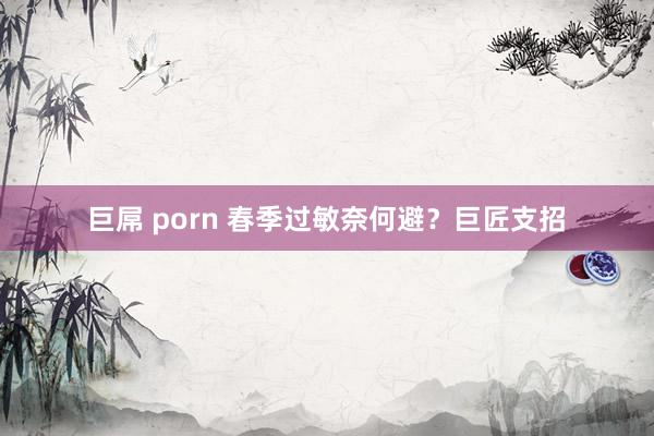 巨屌 porn 春季过敏奈何避？巨匠支招