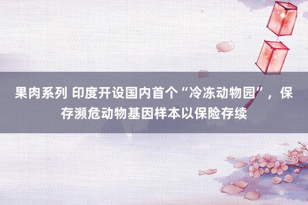 果肉系列 印度开设国内首个“冷冻动物园”，保存濒危动物基因样本以保险存续