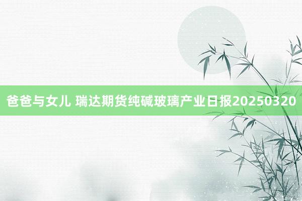 爸爸与女儿 瑞达期货纯碱玻璃产业日报20250320