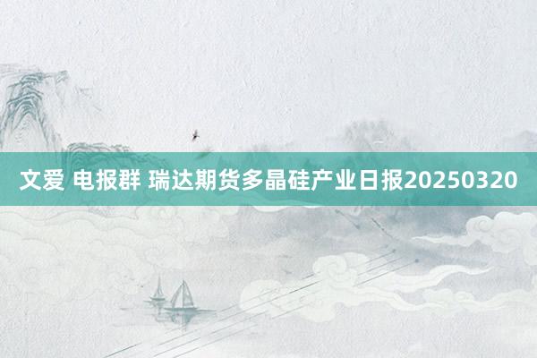 文爱 电报群 瑞达期货多晶硅产业日报20250320