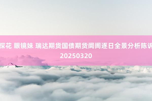 探花 眼镜妹 瑞达期货国债期货阛阓逐日全景分析陈诉20250320