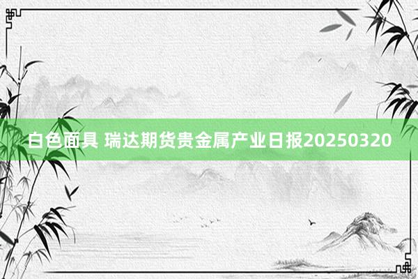 白色面具 瑞达期货贵金属产业日报20250320