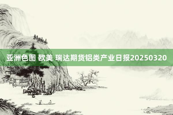 亚洲色图 欧美 瑞达期货铝类产业日报20250320