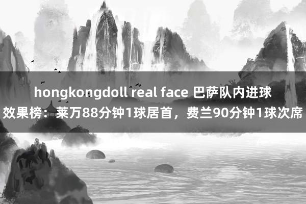 hongkongdoll real face 巴萨队内进球效果榜：莱万88分钟1球居首，费兰90分钟1球次席