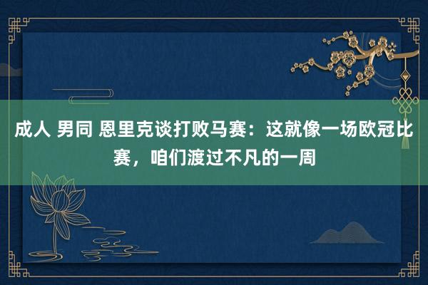 成人 男同 恩里克谈打败马赛：这就像一场欧冠比赛，咱们渡过不凡的一周