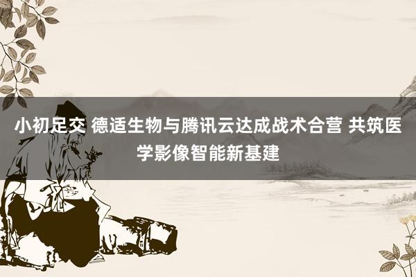 小初足交 德适生物与腾讯云达成战术合营 共筑医学影像智能新基建