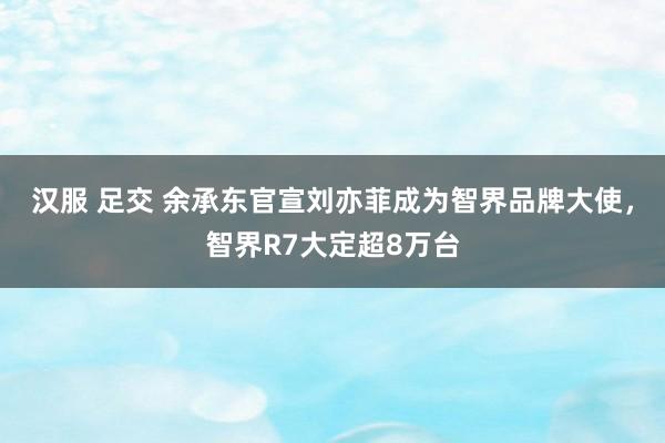 汉服 足交 余承东官宣刘亦菲成为智界品牌大使，智界R7大定超8万台