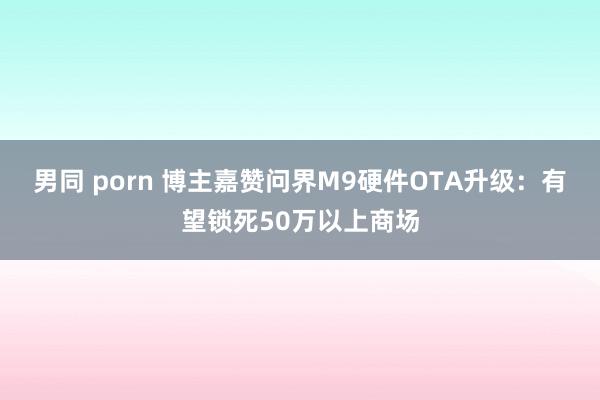 男同 porn 博主嘉赞问界M9硬件OTA升级：有望锁死50万以上商场