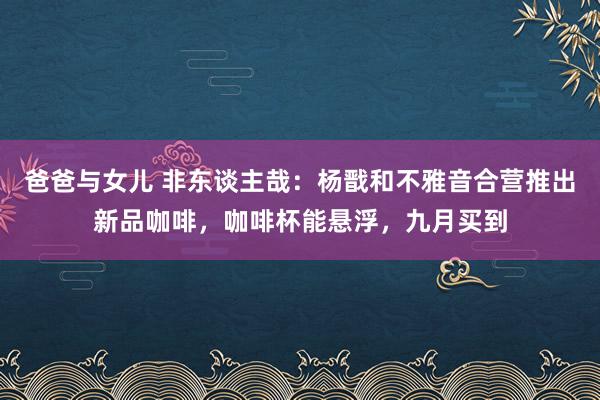 爸爸与女儿 非东谈主哉：杨戬和不雅音合营推出新品咖啡，咖啡杯能悬浮，九月买到