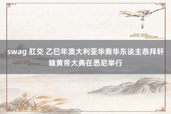 swag 肛交 乙巳年澳大利亚华裔华东谈主恭拜轩辕黄帝大典在悉尼举行