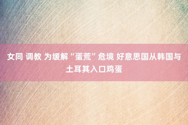 女同 调教 为缓解“蛋荒”危境 好意思国从韩国与土耳其入口鸡蛋