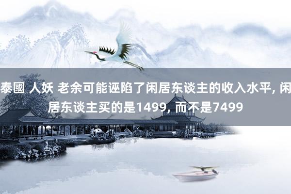 泰國 人妖 老余可能诬陷了闲居东谈主的收入水平， 闲居东谈主买的是1499， 而不是7499