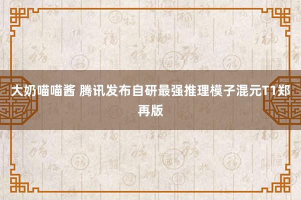 大奶喵喵酱 腾讯发布自研最强推理模子混元T1郑再版