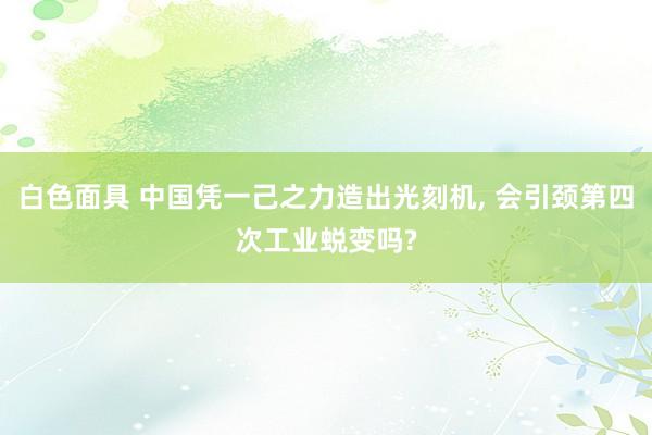 白色面具 中国凭一己之力造出光刻机， 会引颈第四次工业蜕变吗?