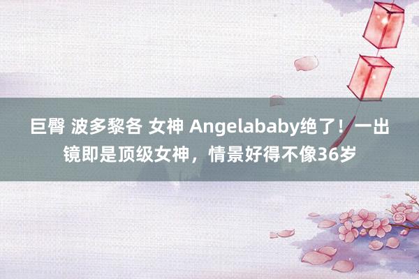 巨臀 波多黎各 女神 Angelababy绝了！一出镜即是顶级女神，情景好得不像36岁