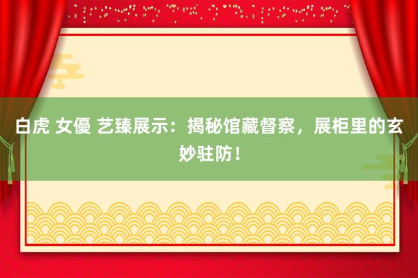 白虎 女優 艺臻展示：揭秘馆藏督察，展柜里的玄妙驻防！