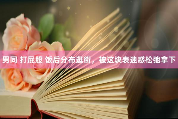 男同 打屁股 饭后分布逛街，被这块表迷惑松弛拿下