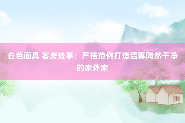 白色面具 客房处事：严格范例打造温馨陶然干净的家外家