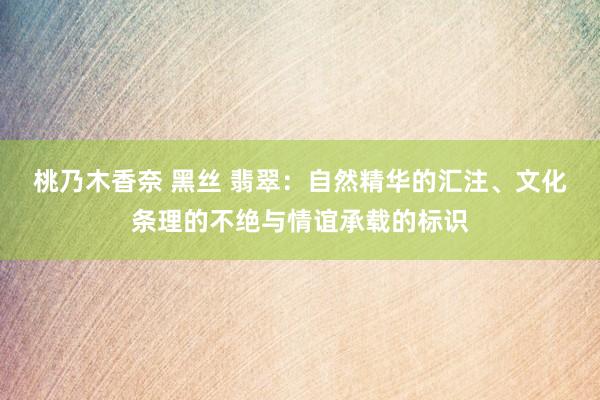桃乃木香奈 黑丝 翡翠：自然精华的汇注、文化条理的不绝与情谊承载的标识