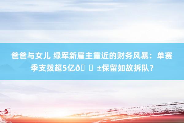 爸爸与女儿 绿军新雇主靠近的财务风暴：单赛季支拨超5亿😱保留如故拆队？