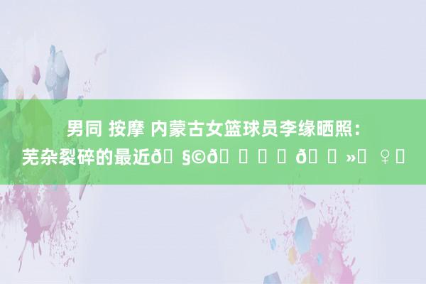 男同 按摩 内蒙古女篮球员李缘晒照：芜杂裂碎的最近🧩🍁⛹🏻‍♀️