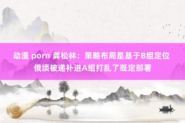 动漫 porn 龚松林：策略布局是基于B组定位 俄顷被递补进A组打乱了既定部署