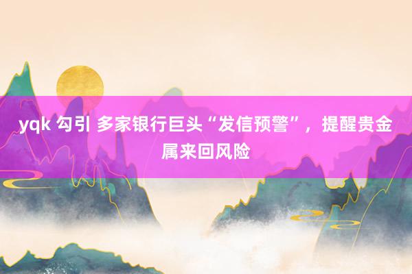 yqk 勾引 多家银行巨头“发信预警”，提醒贵金属来回风险
