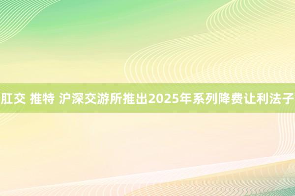 肛交 推特 沪深交游所推出2025年系列降费让利法子
