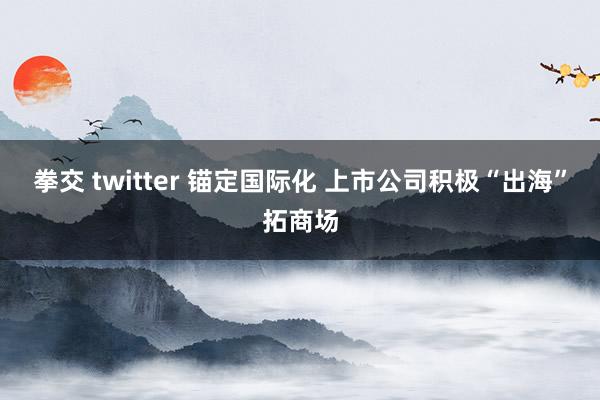拳交 twitter 锚定国际化 上市公司积极“出海”拓商场