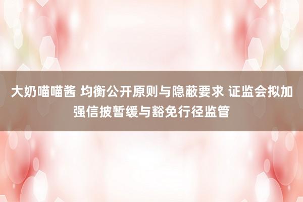 大奶喵喵酱 均衡公开原则与隐蔽要求 证监会拟加强信披暂缓与豁免行径监管