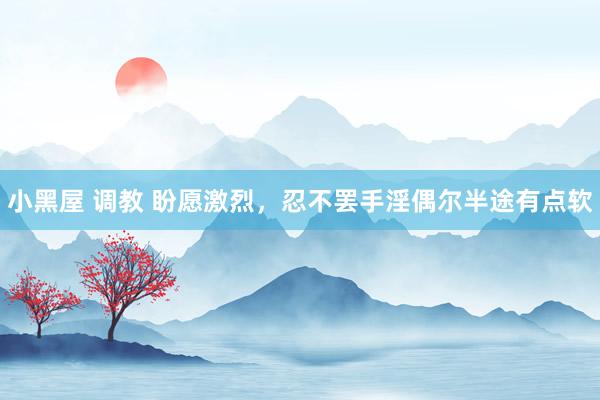 小黑屋 调教 盼愿激烈，忍不罢手淫偶尔半途有点软