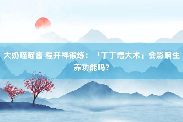 大奶喵喵酱 程开祥锻练：「丁丁增大术」会影响生养功能吗？