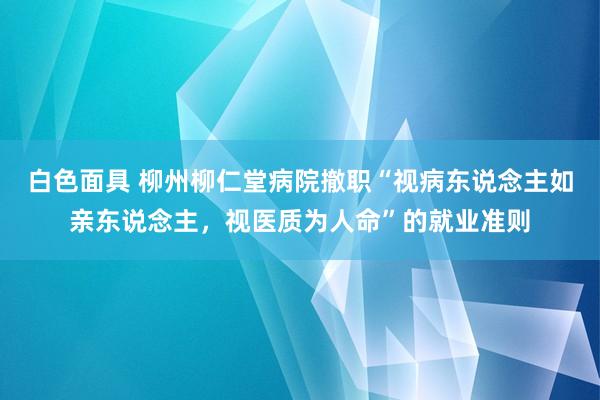 白色面具 柳州柳仁堂病院撤职“视病东说念主如亲东说念主，视医质为人命”的就业准则