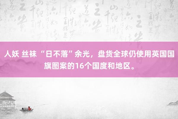 人妖 丝袜 “日不落”余光，盘货全球仍使用英国国旗图案的16个国度和地区。